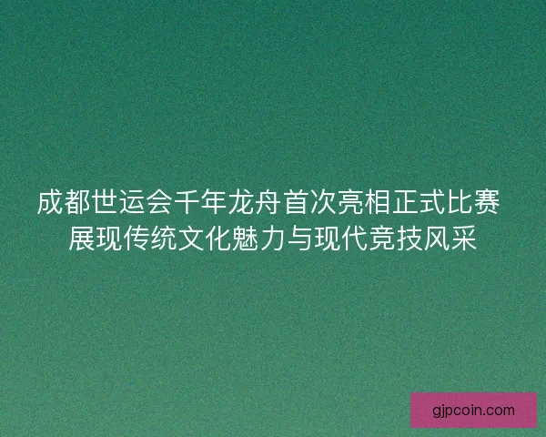 成都世运会千年龙舟首次亮相正式比赛 展现传统文化魅力与现代竞技风采