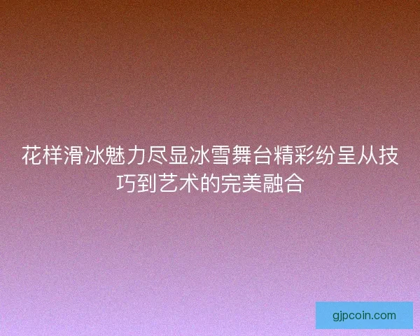 花样滑冰魅力尽显冰雪舞台精彩纷呈从技巧到艺术的完美融合
