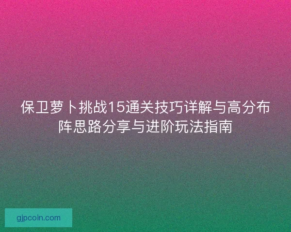 保卫萝卜挑战15通关技巧详解与高分布阵思路分享与进阶玩法指南