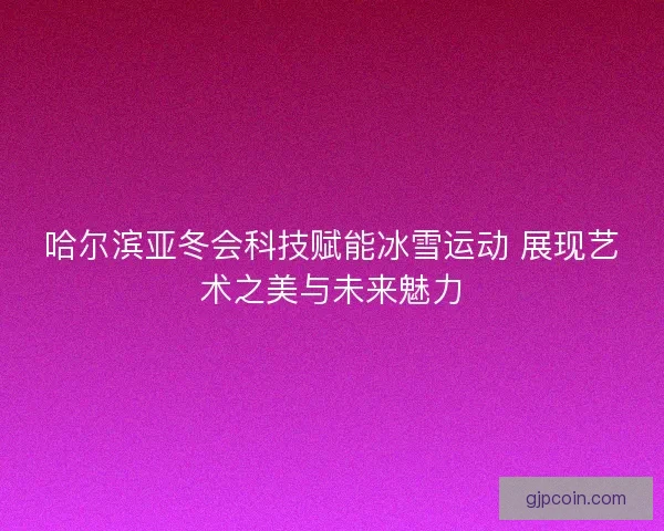 哈尔滨亚冬会科技赋能冰雪运动 展现艺术之美与未来魅力