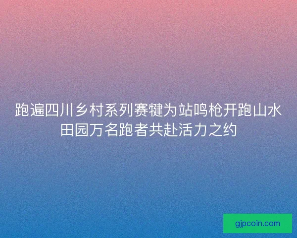 跑遍四川乡村系列赛犍为站鸣枪开跑山水田园万名跑者共赴活力之约