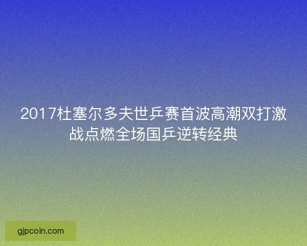 2017杜塞尔多夫世乒赛首波高潮双打激战点燃全场国乒逆转经典