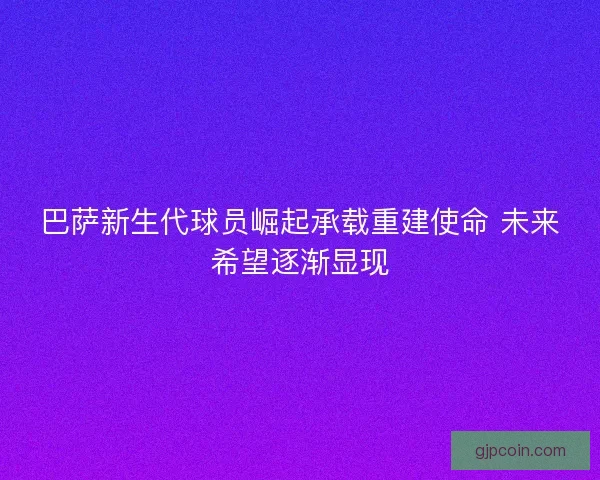 巴萨新生代球员崛起承载重建使命 未来希望逐渐显现