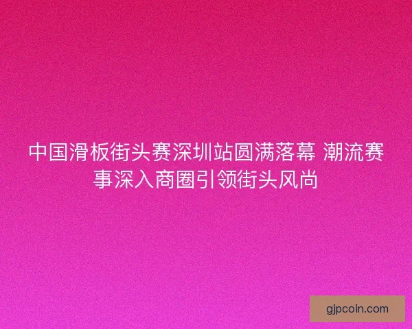 中国滑板街头赛深圳站圆满落幕 潮流赛事深入商圈引领街头风尚