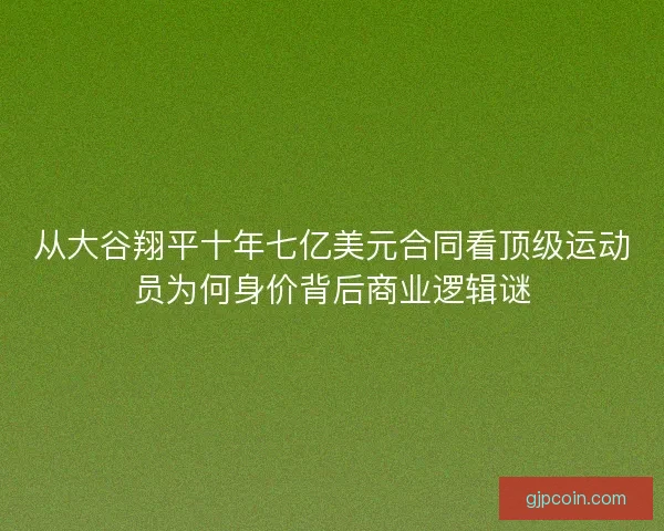 从大谷翔平十年七亿美元合同看顶级运动员为何身价背后商业逻辑谜