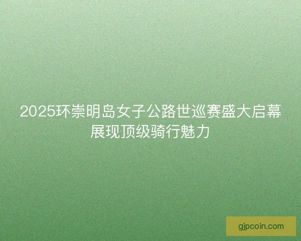 2025环崇明岛女子公路世巡赛盛大启幕展现顶级骑行魅力