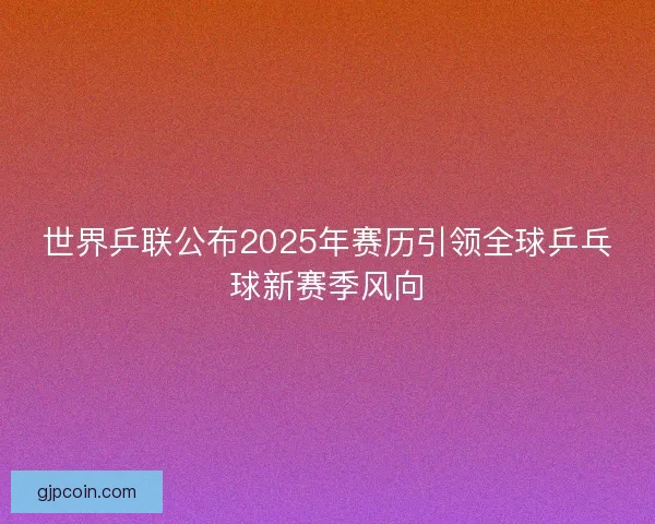 世界乒联公布2025年赛历引领全球乒乓球新赛季风向