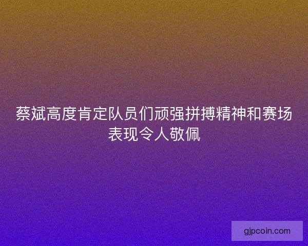 蔡斌高度肯定队员们顽强拼搏精神和赛场表现令人敬佩 蔡斌高度肯定队员们顽强拼搏精神和赛场表现令人敬佩