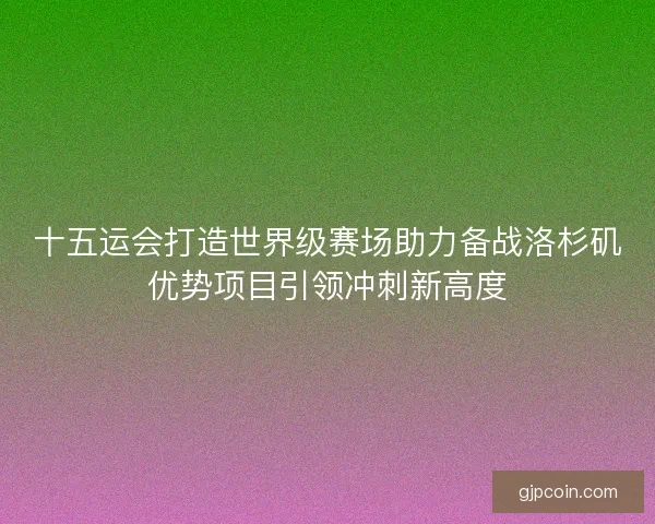 十五运会打造世界级赛场助力备战洛杉矶优势项目引领冲刺新高度 十五运会打造世界级赛场助力备战洛杉矶优势项目引领冲刺新高度