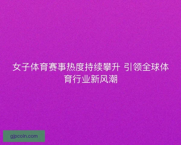女子体育赛事热度持续攀升 引领全球体育行业新风潮 女子体育赛事热度持续攀升 引领全球体育行业新风潮