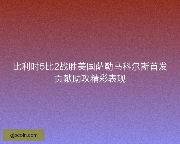 比利时5比2战胜美国萨勒马科尔斯首发贡献助攻精彩表现 比利时5比2战胜美国萨勒马科尔斯首发贡献助攻精彩表现
